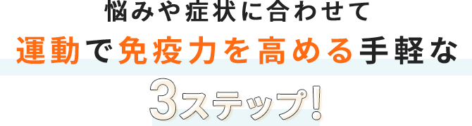 悩みや症状に合わせて
              運動で免疫力を高める手軽な3ステップ!