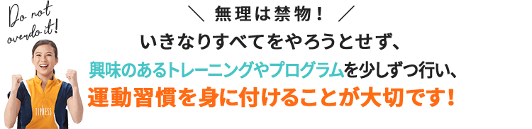 \無理は禁物!/いきなりすべてをやろうとせず、興味のあるトレーニングやプログラムを少しずつ行い、運動習慣を身に付けることが大切です!