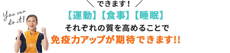 \できます!/【運動】【食事】【睡眠】それぞれの質を高めることで免疫力アップが期待できます!!
