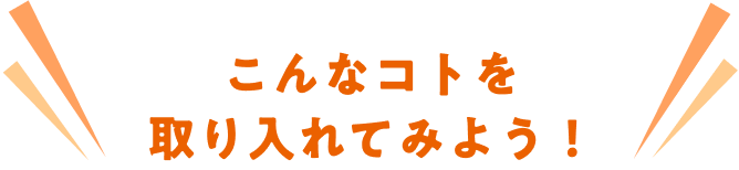 こんなコトを取り入れてみよう！