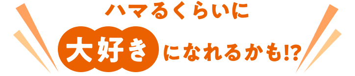 ハマるくらい大好きになれるかも！？