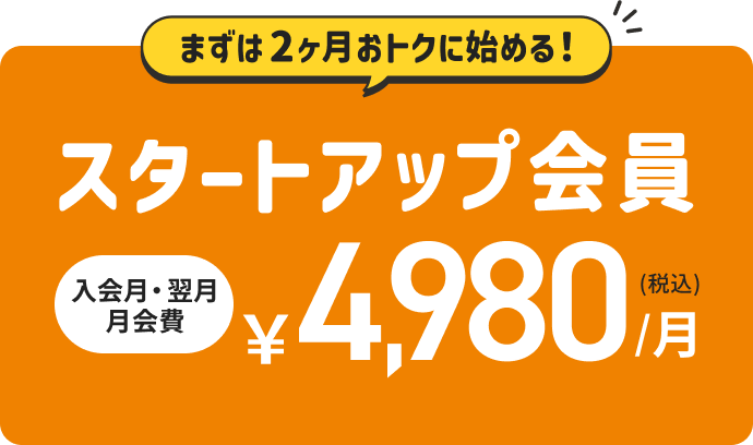 まずは2ヶ月おトクに始める！ スタートアップ会員 入会月・翌月月会費 ¥4,980/月(税込)