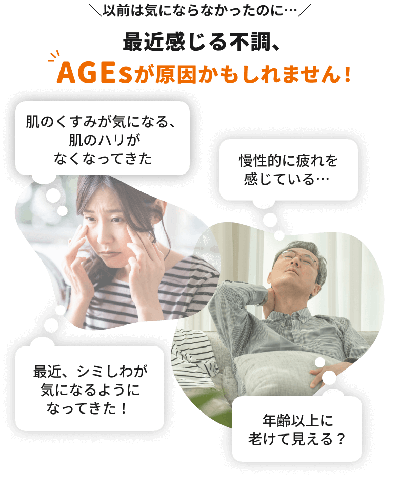 以前は気にならなかったのに…最近感じる不調、AGEsが原因かもしれません！「肌のくすみが気になる、肌のハリがなくなってきた」「最近、シミしわが気になるようになってきた！」「慢性的に疲れを感じている…」「年齢以上に老けて見える？」