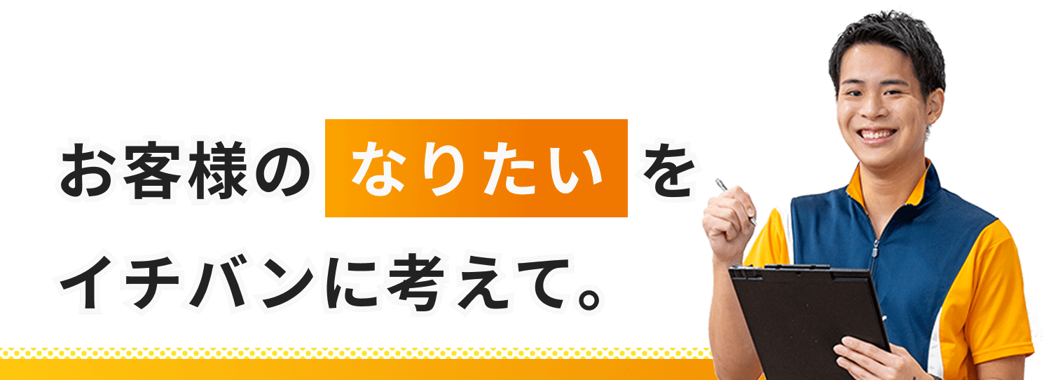 お客様のなりたいをイチバンに考えて。