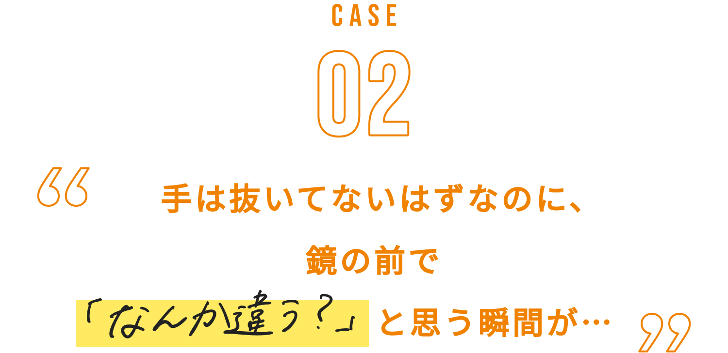 CASE02　手は抜いてないはずなのに、鏡の前で「なんか違う？」と思う瞬間が…