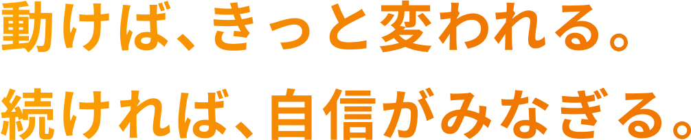 動けば、きっと変われる。続ければ、自信がみなぎる。