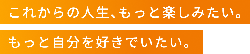 これからの人生、もっと楽しみたい。もっと自分を好きでいたい。