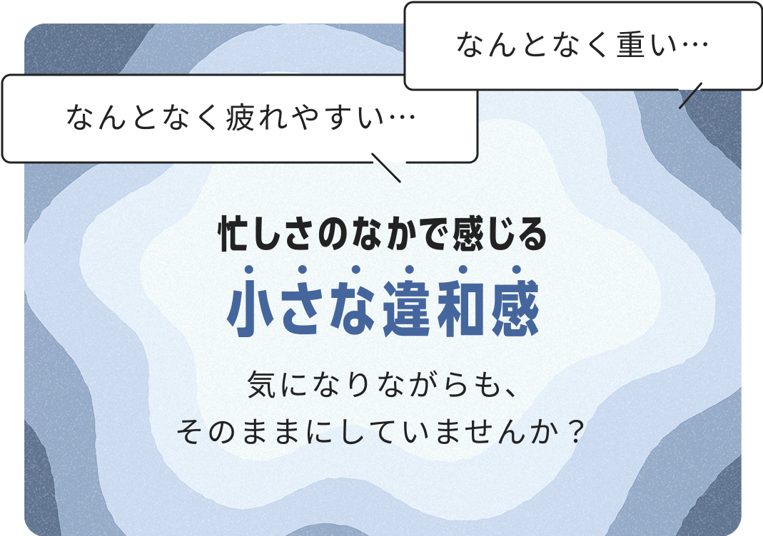 なんとなく疲れやすい･･･ なんとなく重い･･･ 忙しさの中で感じる小さな違和感 気になりながらも、そのままにしていませんか？