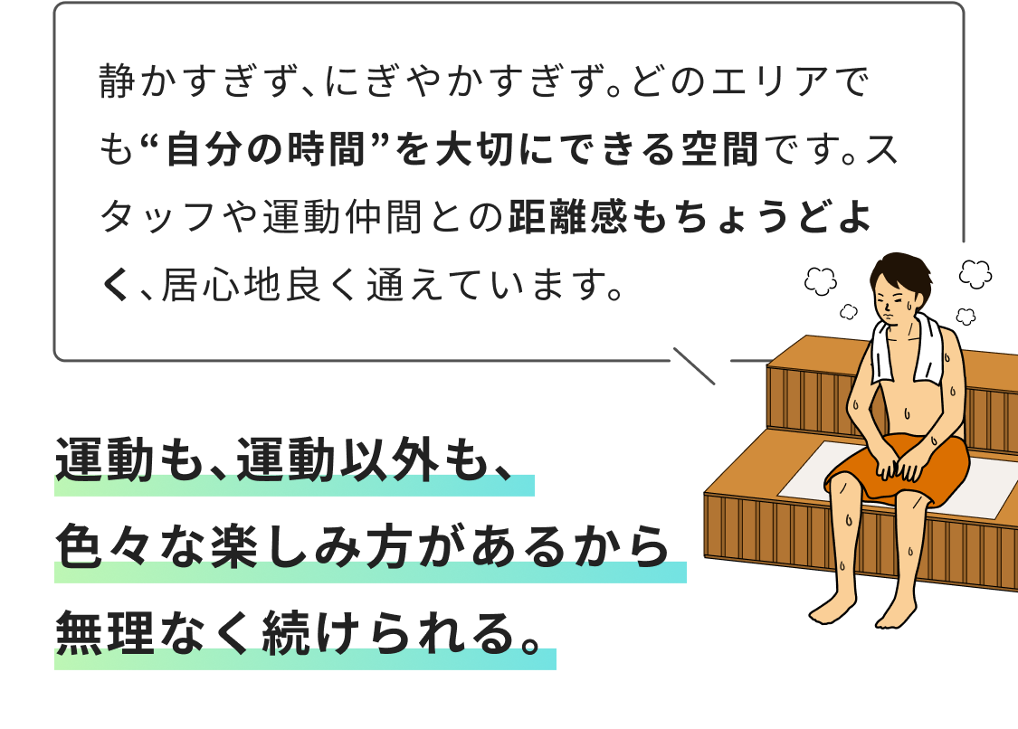 静かすぎず、にぎやかすぎず。どのエリアでも“自分の時間”を大切にできる空間です。スタッフや運動仲間との距離感もちょうどよく、居心地良く通えています。 運動も、運動以外も、色々な楽しみ方があるから無理なく続けられる。