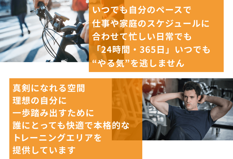 いつでも自分のペースで仕事や家庭のスケジュールに合わせて忙しい日常でも「24時間・365日」いつでも“やる気”を逃しません  真剣になれる空間理想の自分に一歩踏み出すために誰にとっても快適で本格的なトレーニングエリアを提供しています