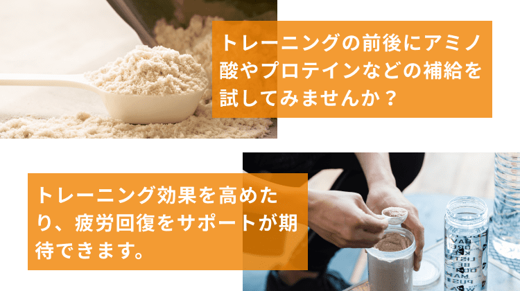 トレーニングの前後にアミノ酸やプロテインなどの補給を試してみませんか？ トレーニング効果を高めたり、疲労回復をサポートが期待できます。