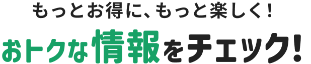もっとお得に、もっと楽しく！ おトクな情報をチェック！