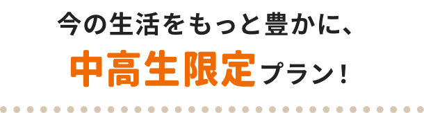 今の生活をもっと豊かに、中高生限定プラン！
