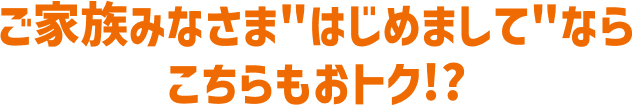 ご家族みなさま"はじめまして"ならこちらもおトク!?