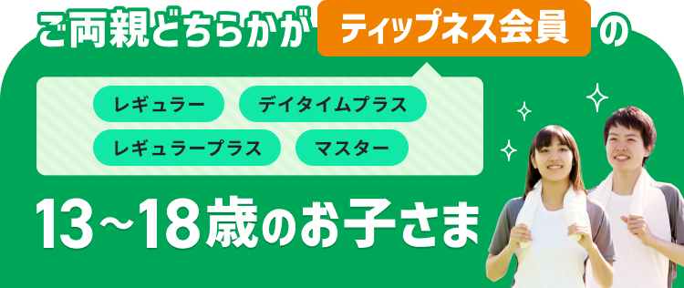 ご両親どちらかがティップネス会員（レギュラー・デイタイムプラス・レギュラープラス・マスター）の13～18歳のお子さま