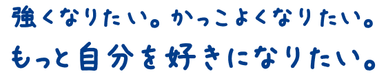 強くなりたい。かっこよくなりたい。もっと自分を好きになりたい。