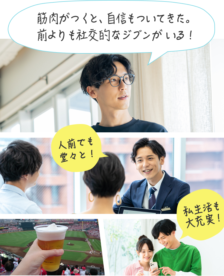 筋肉がつくと、自信もついてきた。前よりも社交的なジブンがいる！ 人前でも堂々と！ 私生活も大充実！