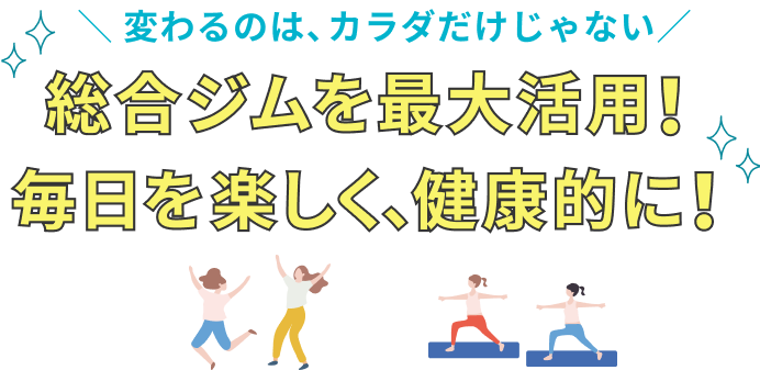 変わるのは、カラダだけじゃない 総合ジムを最大活用！ 毎日を楽しく、健康的に！