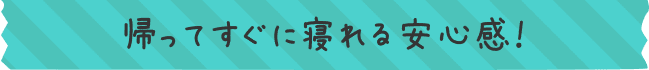 帰ってすぐに寝れる安心感！