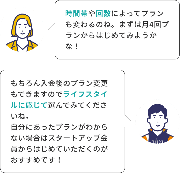 時間帯や回数によってプランも変わるのね。まずは月4回プランからはじめてみようかな！ もちろん入会後のプラン変更もできますのでライフスタイルに応じて選んでみてくださいね。自分にあったプランがわからない場合はスタートアップ会員からはじめていただくのがおすすめです！