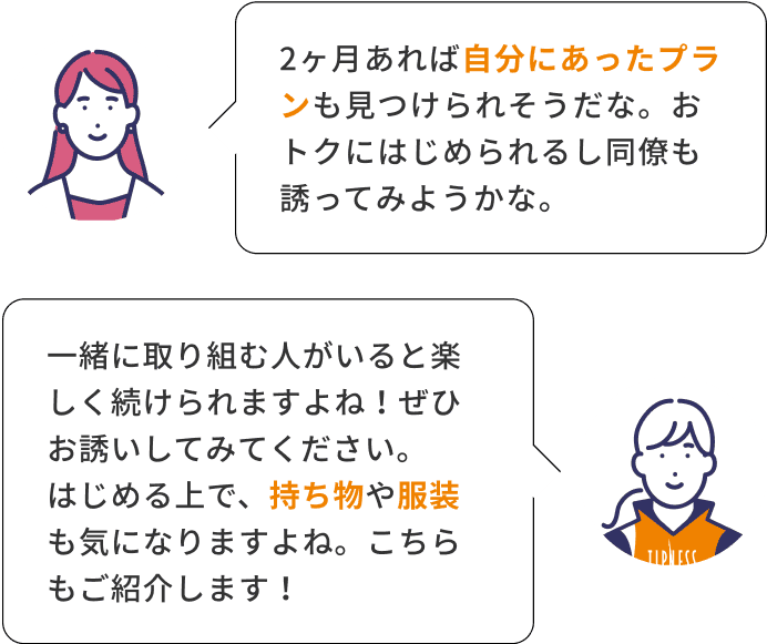 2ヶ月あれば自分にあったプランも見つけられそうだな。おトクにはじめられるし同僚も誘ってみようかな。 一緒に取り組む人がいると楽しく続けられますよね！ぜひお誘いしてみてください。はじめる上で、持ち物や服装も気になりますよね。こちらもご紹介します！