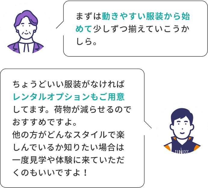 まずは動きやすい服装から始めて少しずつ揃えていこうかしら。 ちょうどいい服装がなければレンタルオプションもご用意してます。荷物が減らせるのでおすすめですよ。他の方がどんなスタイルで楽しんでいるか知りたい場合は一度見学や体験に来ていただくのもいいですよ！