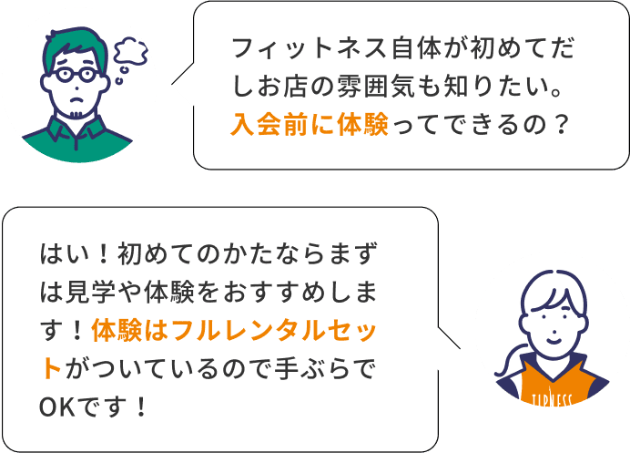 フィットネス自体が初めてだしお店の雰囲気も知りたい。入会前に体験ってできるの？ はい！初めてのかたならまずは見学や体験をおすすめします！体験はフルレンタルセットがついているので手ぶらでOKです！