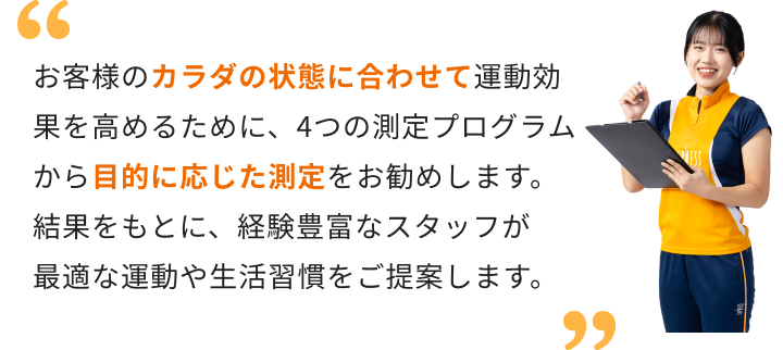 お客様のカラダの状態に合わせて運動効果を高めるために、4つの測定プログラムから目的に応じた測定をお勧めします。結果をもとに、経験豊富なスタッフが最適な運動や生活習慣をご提案します。