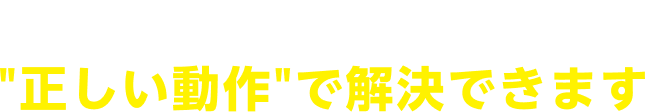その不安は、正しい動作で解決できます