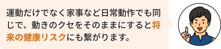 運動だけでなく家事など日常動作でも同じで、動きのクセをそのままにすると将来の健康リスクにも繋がります。
