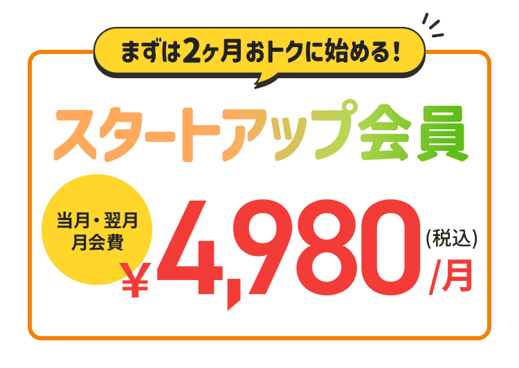 まずは2ヶ月、おトクに始める！スタートアップ会員　当月・翌月会費￥4,980(税込)月！