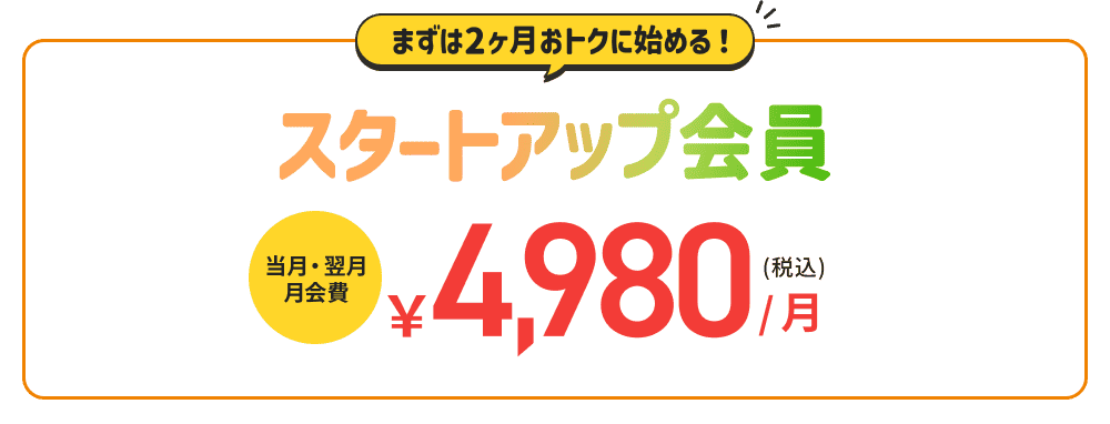 まずは2ヶ月、おトクに始める！スタートアップ会員　当月・翌月会費￥4,980(税込)月！