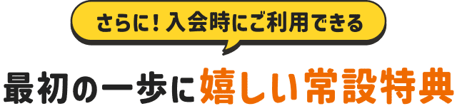 入会時にご利用できる、最初の一歩に嬉しい常設特典！