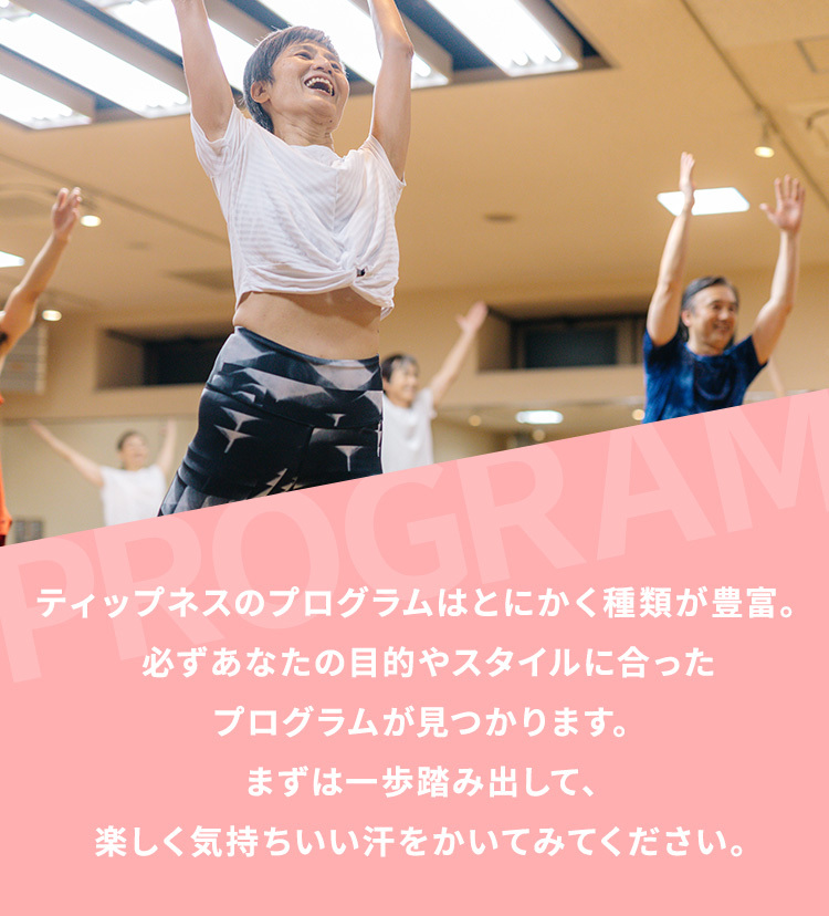 ティップネスのプログラムはとにかく種類が豊富。 必ずあなたの目的やスタイルに合ったレッスンが見つかります。  まずは一歩踏み出して、楽しく気持ちいい汗をかいてみてください。