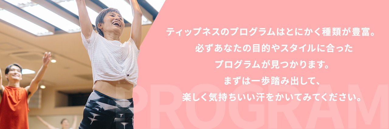 ティップネスのプログラムはとにかく種類が豊富。 必ずあなたの目的やスタイルに合ったレッスンが見つかります。  まずは一歩踏み出して、楽しく気持ちいい汗をかいてみてください。