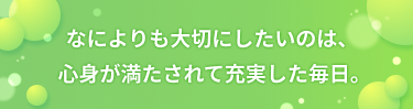 なによりも大切にしたいのは、 心身が満たされて充実した毎日。