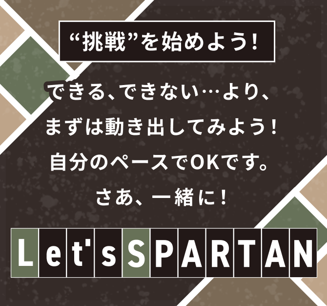 “挑戦”を始めよう！できる、できない…より、まずは動き出してみよう！ 自分のペースでOKです。 さあ、一緒に！「Let's SPARTAN」
