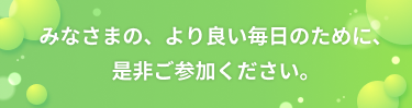 みなさまの、より良い毎日のために、是非ご参加ください。
