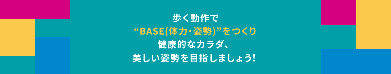 歩く動作で ”BASE(体力・姿勢)”をつくり 健康的なカラダ、 美しい姿勢を目指しましょう!