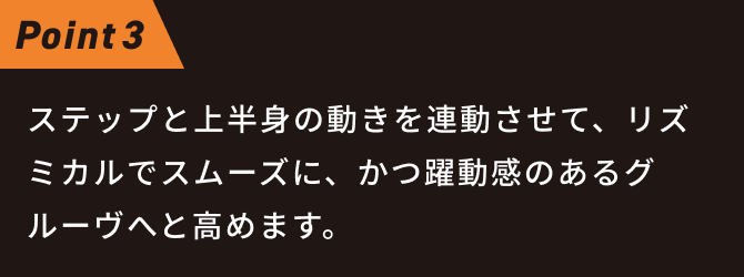 ステップと上半身の動きを連動させて、リズミカルでスムーズに、かつ躍動感のあるグルーヴへと高めます。