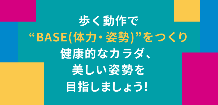 歩く動作で ”BASE(体力・姿勢)”をつくり 健康的なカラダ、 美しい姿勢を目指しましょう!